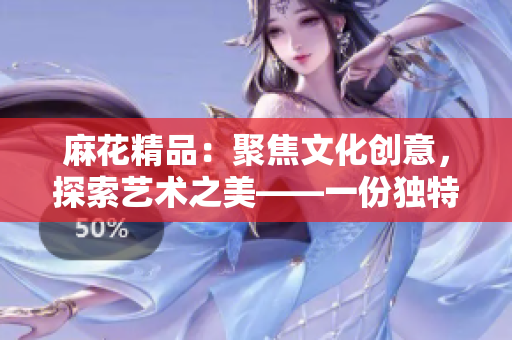 麻花精品：聚焦文化創(chuàng)意，探索藝術(shù)之美——一份獨特的文創(chuàng)體驗
