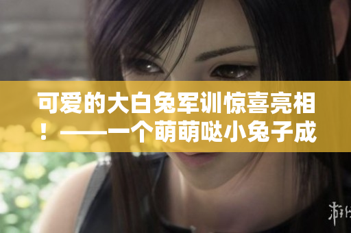 可愛的大白兔軍訓(xùn)驚喜亮相！——一個萌萌噠小兔子成為軍訓(xùn)熱點