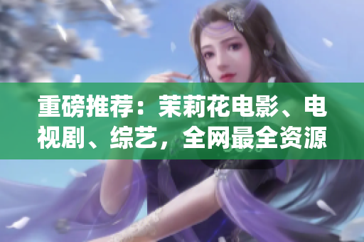 重磅推薦：茉莉花電影、電視劇、綜藝，全網(wǎng)最全資源大放送！(1)