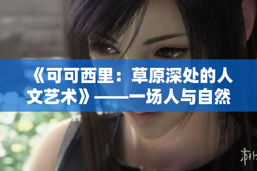 《可可西里：草原深處的人文藝術(shù)》——一場人與自然的和諧之旅