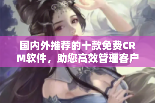 國內(nèi)外推薦的十款免費(fèi)CRM軟件，助您高效管理客戶關(guān)系