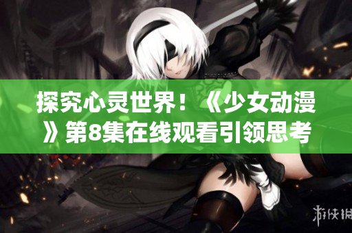 探究心靈世界!《少女動漫》第8集在線觀看引領(lǐng)思考新風(fēng)向(1) 探究心靈世界!《少女動漫》第8集在線觀看引領(lǐng)思考新風(fēng)向(1)