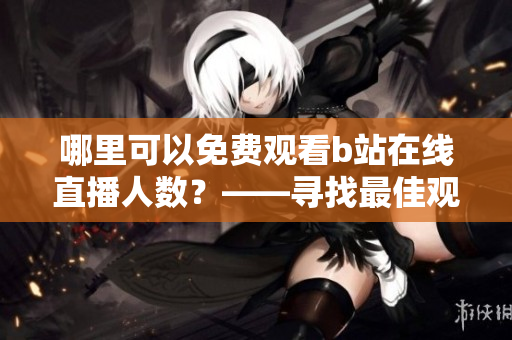 哪里可以免費觀看b站在線直播人數(shù)？——尋找最佳觀看b站的免費網(wǎng)站