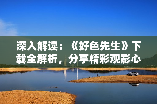 深入解讀：《好色先生》下載全解析，分享精彩觀影心得
