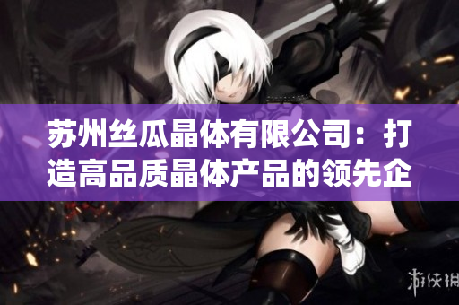 蘇州絲瓜晶體有限公司：打造高品質(zhì)晶體產(chǎn)品的領(lǐng)先企業(yè)(1)