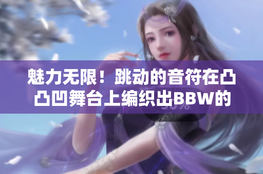 魅力無(wú)限！跳動(dòng)的音符在凸凸凹舞臺(tái)上編織出BBW的獨(dú)特旋律