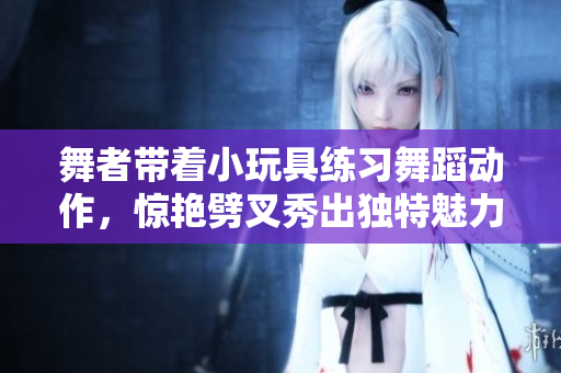 舞者帶著小玩具練習舞蹈動作，驚艷劈叉秀出獨特魅力