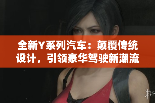 全新Y系列汽車：顛覆傳統(tǒng)設(shè)計，引領(lǐng)豪華駕駛新潮流