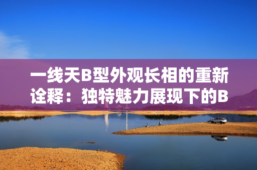 一線天B型外觀長相的重新詮釋：獨特魅力展現(xiàn)下的B型外貌風采