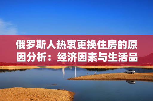 俄羅斯人熱衷更換住房的原因分析：經(jīng)濟(jì)因素與生活品質(zhì)的提升