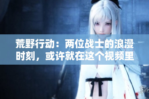 荒野行動：兩位戰(zhàn)士的浪漫時刻，或許就在這個視頻里！