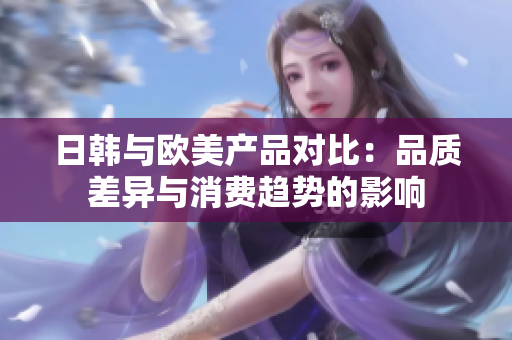 日韓與歐美產(chǎn)品對比：品質(zhì)差異與消費(fèi)趨勢的影響