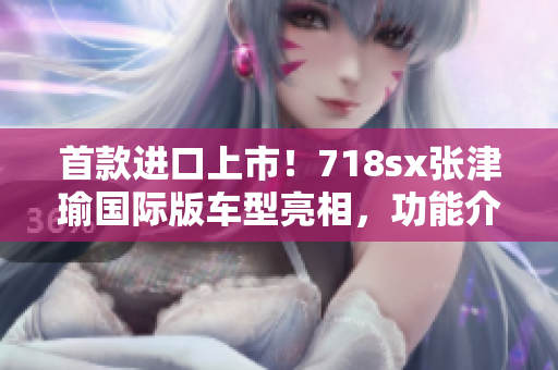 首款進(jìn)口上市！718sx張津瑜國(guó)際版車(chē)型亮相，功能介紹與外觀展示！