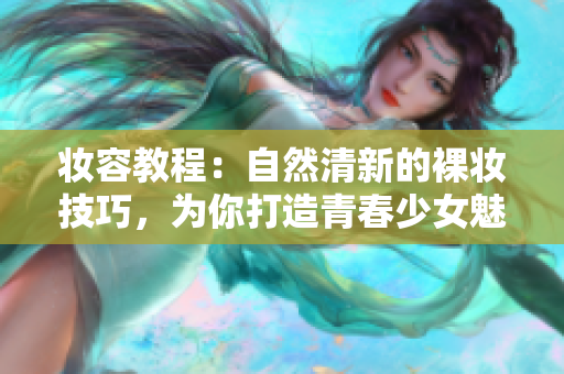 妝容教程：自然清新的裸妝技巧，為你打造青春少女魅力