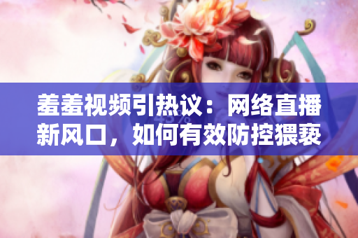 羞羞視頻引熱議：網(wǎng)絡(luò)直播新風(fēng)口，如何有效防控猥褻色情內(nèi)容？
