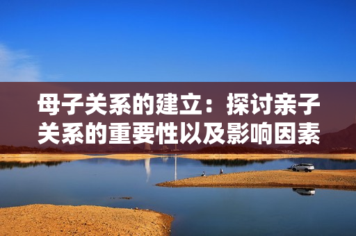 母子關(guān)系的建立：探討親子關(guān)系的重要性以及影響因素