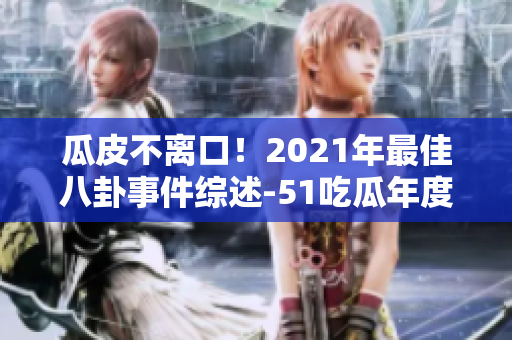瓜皮不離口！2021年最佳八卦事件綜述-51吃瓜年度報告