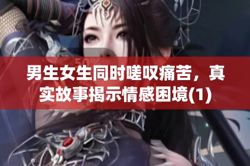 男生女生同時(shí)嗟嘆痛苦，真實(shí)故事揭示情感困境(1)