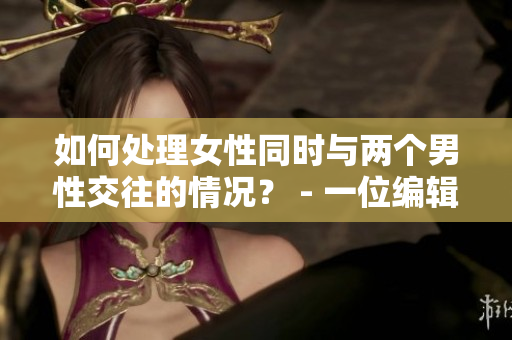 如何處理女性同時與兩個男性交往的情況？ - 一位編輯的建議