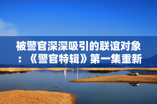 被警官深深吸引的聯(lián)誼對象：《警官特輯》第一集重新來過