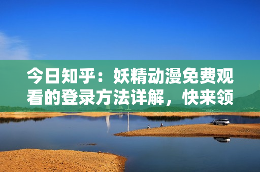 今日知乎：妖精動漫免費(fèi)觀看的登錄方法詳解，快來領(lǐng)略精彩世界
