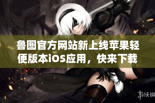 魯圖官方網(wǎng)站新上線蘋果輕便版本iOS應(yīng)用，快來下載體驗吧(1)
