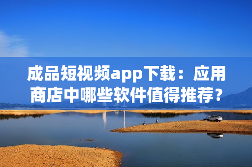 成品短視頻app下載：應(yīng)用商店中哪些軟件值得推薦？(1)