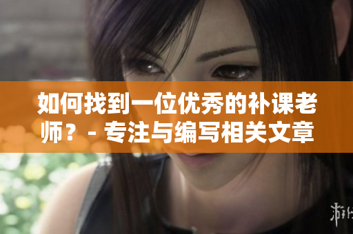 如何找到一位優(yōu)秀的補(bǔ)課老師？- 專注與編寫相關(guān)文章的編輯