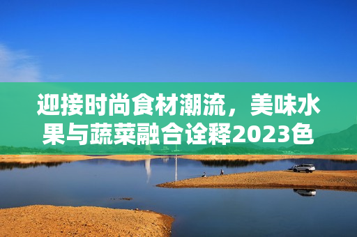 迎接時尚食材潮流，美味水果與蔬菜融合詮釋2023色彩流行
