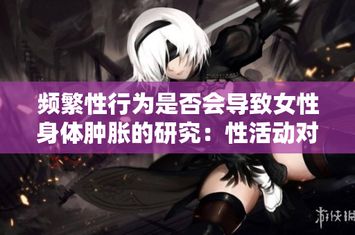 頻繁性行為是否會導(dǎo)致女性身體腫脹的研究：性活動對女性身體的影響