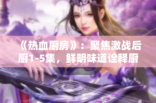 《熱血廚房》：聚焦激戰(zhàn)后廚1-5集，鮮明味道詮釋廚房榮耀