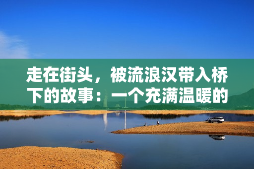 走在街頭，被流浪漢帶入橋下的故事：一個充滿溫暖的生命體驗