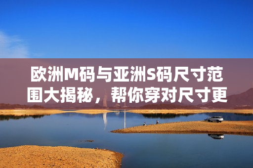 歐洲M碼與亞洲S碼尺寸范圍大揭秘，幫你穿對(duì)尺寸更合身
