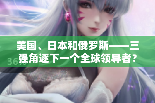 美國(guó)、日本和俄羅斯——三強(qiáng)角逐下一個(gè)全球領(lǐng)導(dǎo)者？