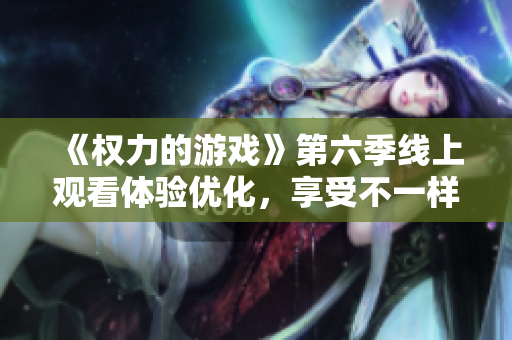《權(quán)力的游戲》第六季線上觀看體驗(yàn)優(yōu)化，享受不一樣的視聽盛宴！