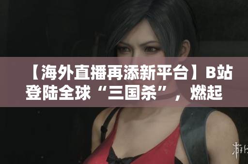 【海外直播再添新平臺(tái)】B站登陸全球“三國(guó)殺”，燃起海外華人熱情