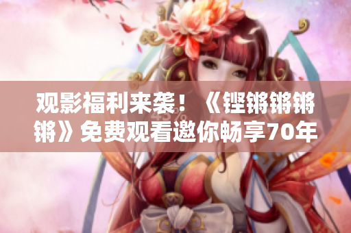 觀影福利來襲！《鏗鏘鏘鏘鏘》免費(fèi)觀看邀你暢享70年的歷史風(fēng)云