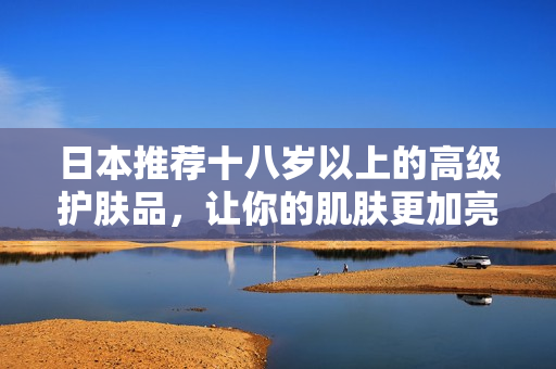 日本推薦十八歲以上的高級(jí)護(hù)膚品，讓你的肌膚更加亮麗水潤(rùn)