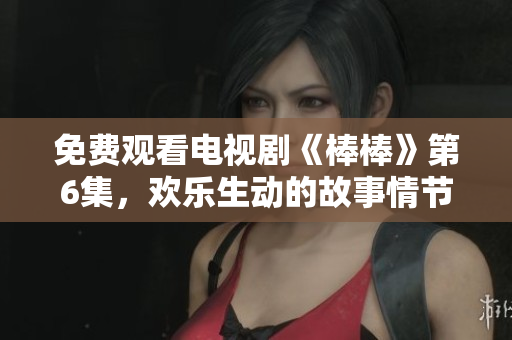 免費(fèi)觀看電視劇《棒棒》第6集，歡樂生動的故事情節(jié)引人入勝