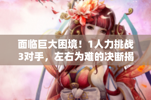 面臨巨大困境！1人力挑戰(zhàn)3對手，左右為難的決斷揭秘