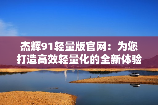 杰輝91輕量版官網(wǎng)：為您打造高效輕量化的全新體驗(yàn)