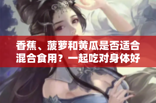 香蕉、菠蘿和黃瓜是否適合混合食用？一起吃對(duì)身體好嗎？