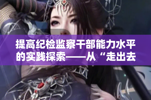 提高紀(jì)檢監(jiān)察干部能力水平的實(shí)踐探索——從“走出去”到“請(qǐng)進(jìn)來(lái)”
