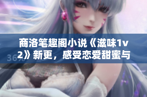 商洛筆趣閣小說《滋味1v2》新更，感受戀愛甜蜜與矛盾糾結(jié)！