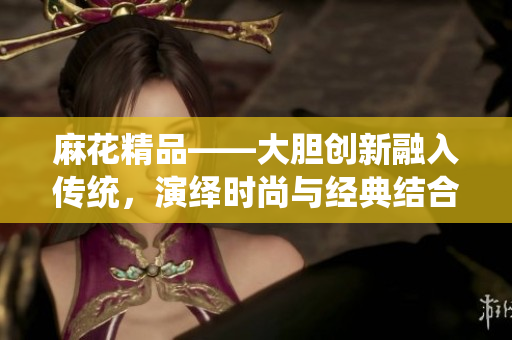 麻花精品——大膽創(chuàng)新融入傳統(tǒng)，演繹時(shí)尚與經(jīng)典結(jié)合的獨(dú)特魅力