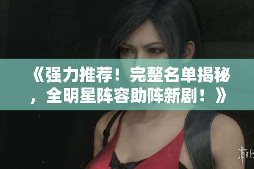 《強(qiáng)力推薦！完整名單揭秘，全明星陣容助陣新??！》