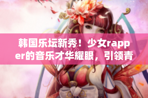 韓國(guó)樂(lè)壇新秀！少女rapper的音樂(lè)才華耀眼，引領(lǐng)青少年潮音潮流