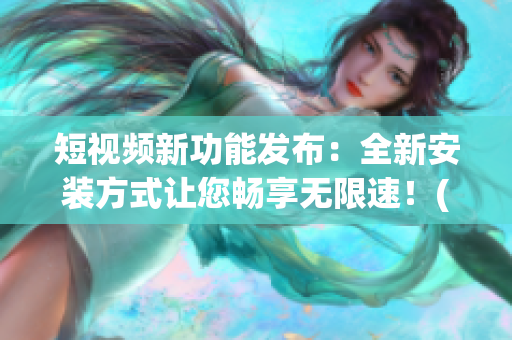 短視頻新功能發(fā)布：全新安裝方式讓您暢享無限速！(1)
