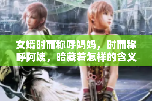 女婿時(shí)而稱呼媽媽，時(shí)而稱呼阿姨，暗藏著怎樣的含義？