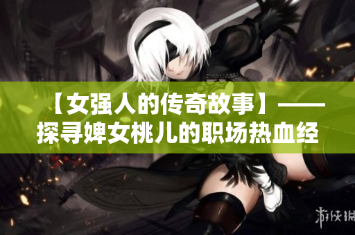 【女強(qiáng)人的傳奇故事】——探尋婢女桃兒的職場(chǎng)熱血經(jīng)歷
